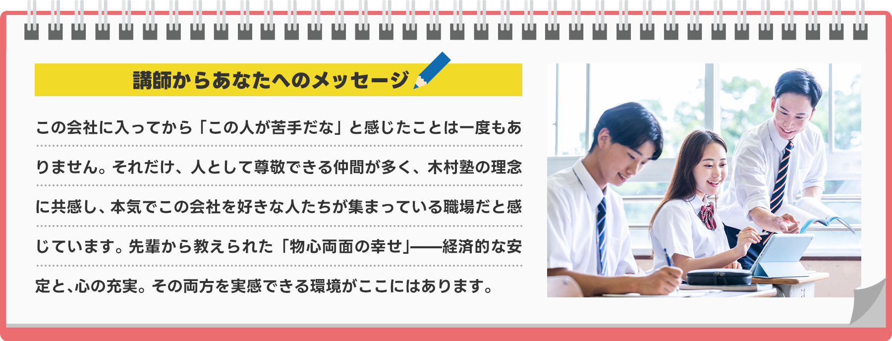 講師からあなたへのメッセージ この会社に入ってから「この人が苦手だな」と感じたことは一度もありません。それだけ、人として尊敬できる仲間が多く、木村塾の理念に共感し、本気でこの会社を好きな人たちが集まっている職場だと感じています。先輩から教えられた「物心両面の幸せ」――経済的な安定と、心の充実。その両方を実感できる環境がここにはあります。