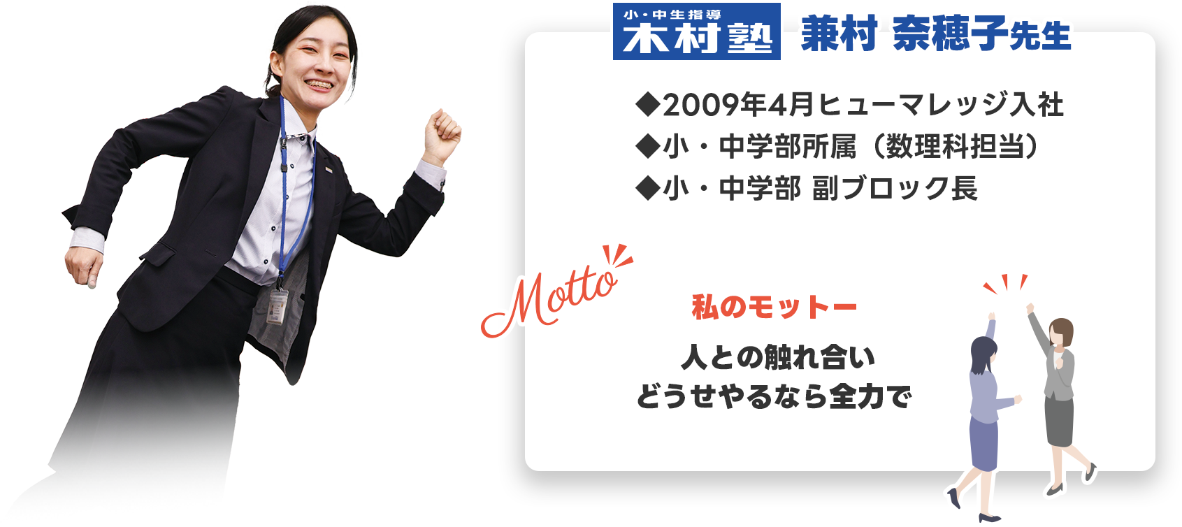 小・中生指導 木村塾 兼村 奈穂子先生 ◆2009年4月ヒューマレッジ入社 ◆小・中学部所属（数理科担当） ◆小・中学部 副ブロック長  - 私のモットー - 「人との触れ合い どうせやるなら全力で」